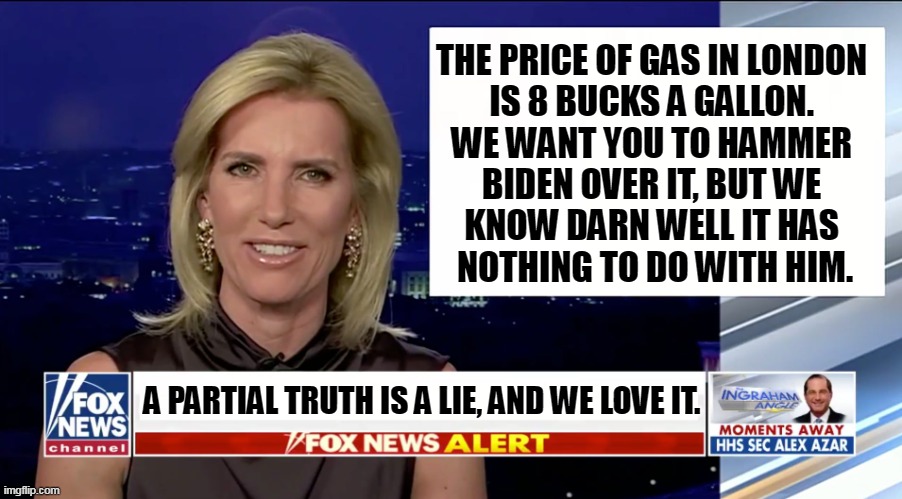 Fox News, Party over Patriotism Every Time. | THE PRICE OF GAS IN LONDON 
IS 8 BUCKS A GALLON. 
WE WANT YOU TO HAMMER 
BIDEN OVER IT, BUT WE 
KNOW DARN WELL IT HAS 
NOTHING TO DO WITH HIM. A PARTIAL TRUTH IS A LIE, AND WE LOVE IT. | image tagged in laura ingraham is a blank,fox news,lies,hammer,biden,false | made w/ Imgflip meme maker