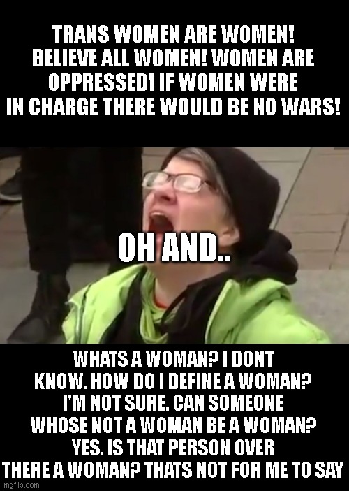 liberals | TRANS WOMEN ARE WOMEN! BELIEVE ALL WOMEN! WOMEN ARE OPPRESSED! IF WOMEN WERE IN CHARGE THERE WOULD BE NO WARS! OH AND.. WHATS A WOMAN? I DONT KNOW. HOW DO I DEFINE A WOMAN? I'M NOT SURE. CAN SOMEONE WHOSE NOT A WOMAN BE A WOMAN? YES. IS THAT PERSON OVER THERE A WOMAN? THATS NOT FOR ME TO SAY | image tagged in screaming liberal | made w/ Imgflip meme maker