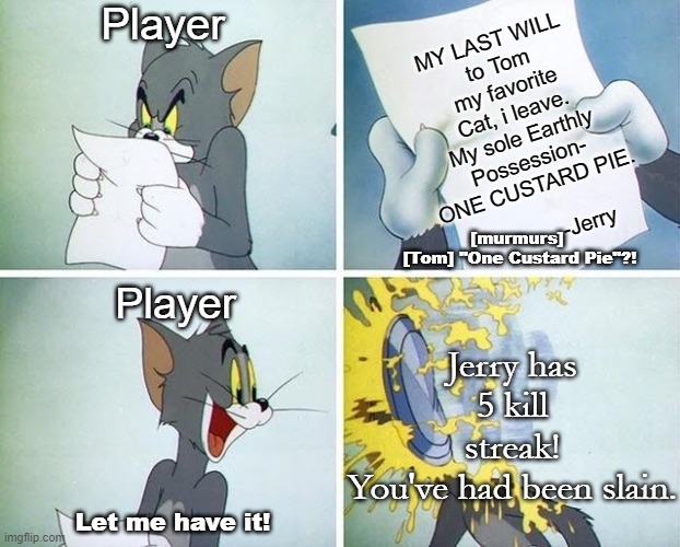 Tom and Jerry custard pie | Player; MY LAST WILL 
to Tom my favorite
Cat, i leave.
My sole Earthly
Possession-
ONE CUSTARD PIE.
          
             -Jerry; [murmurs]
 [Tom] "One Custard Pie"?! Player; Jerry has 5 kill streak!
You've had been slain. Let me have it! | image tagged in tom and jerry custard pie | made w/ Imgflip meme maker