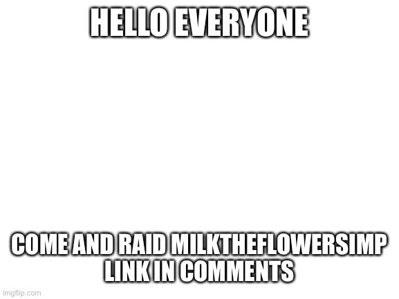 Raid! | HELLO EVERYONE; COME AND RAID MILKTHEFLOWERSIMP
LINK IN COMMENTS | image tagged in blank white template | made w/ Imgflip meme maker