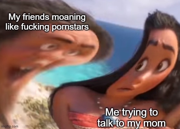 Idk anymore | My friends moaning like fucking pornstars; Me trying to talk to my mom | made w/ Imgflip meme maker