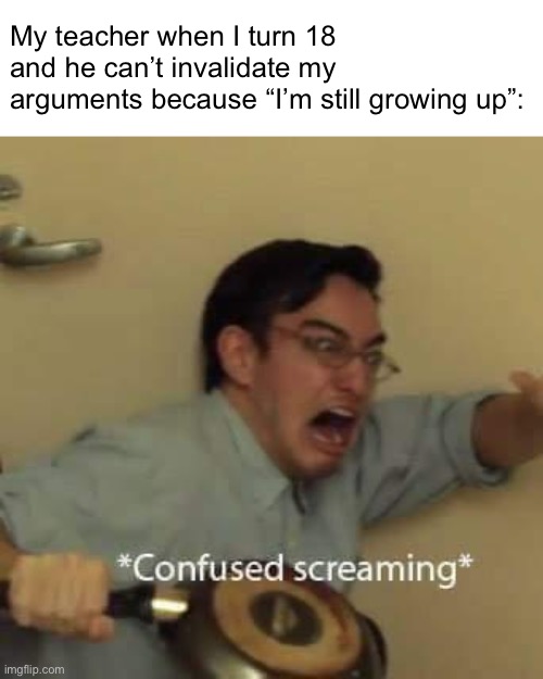 I have a teacher that pulls the “you’re still growing” card when I correct him | My teacher when I turn 18 and he can’t invalidate my arguments because “I’m still growing up”: | image tagged in filthy frank confused scream | made w/ Imgflip meme maker