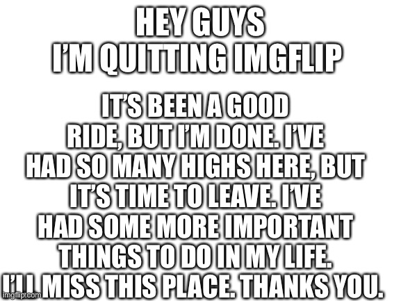 Bye imgflip. | IT’S BEEN A GOOD RIDE, BUT I’M DONE. I’VE HAD SO MANY HIGHS HERE, BUT IT’S TIME TO LEAVE. I’VE HAD SOME MORE IMPORTANT THINGS TO DO IN MY LIFE. I’LL MISS THIS PLACE. THANKS YOU. HEY GUYS
I’M QUITTING IMGFLIP | image tagged in bye | made w/ Imgflip meme maker
