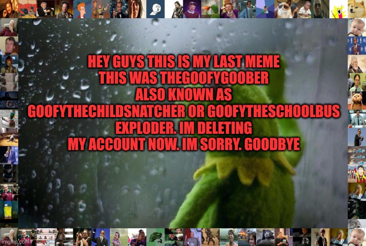 Sad Kermit | HEY GUYS THIS IS MY LAST MEME
THIS WAS THEGOOFYGOOBER ALSO KNOWN AS GOOFYTHECHILDSNATCHER OR GOOFYTHESCHOOLBUS EXPLODER. IM DELETING MY ACCOUNT NOW. IM SORRY. GOODBYE | made w/ Imgflip meme maker
