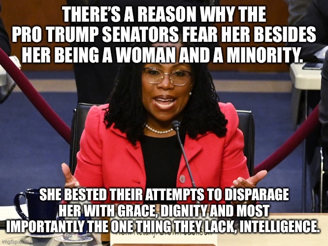 Ketanji Brown Jackson | THERE’S A REASON WHY THE PRO TRUMP SENATORS FEAR HER BESIDES HER BEING A WOMAN AND A MINORITY. SHE BESTED THEIR ATTEMPTS TO DISPARAGE HER WITH GRACE, DIGNITY AND MOST IMPORTANTLY THE ONE THING THEY LACK, INTELLIGENCE. | image tagged in ketanji brown jackson | made w/ Imgflip meme maker