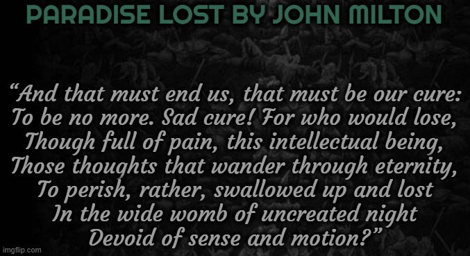 PARADISE LOST BY JOHN MILTON; “And that must end us, that must be our cure:
To be no more. Sad cure! For who would lose,
Though full of pain, this intellectual being,
Those thoughts that wander through eternity,
To perish, rather, swallowed up and lost
In the wide womb of uncreated night
Devoid of sense and motion?” | image tagged in paradise,milton,literature,poem | made w/ Imgflip meme maker