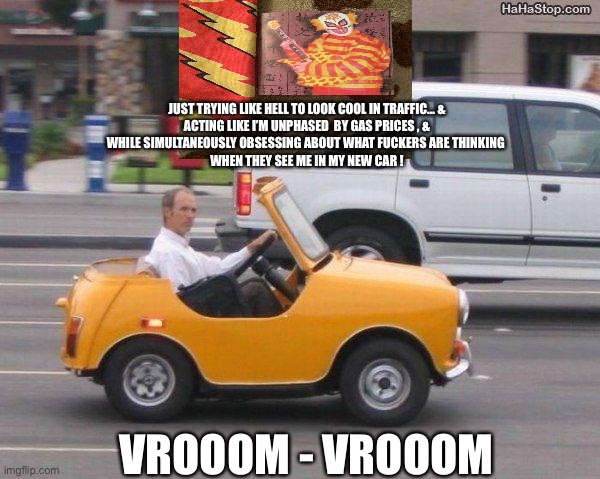 Looking Cool / Hot Rod / ??? | JUST TRYING LIKE HELL TO LOOK COOL IN TRAFFIC… &
ACTING LIKE I’M UNPHASED  BY GAS PRICES , &
WHILE SIMULTANEOUSLY OBSESSING ABOUT WHAT FUCKERS ARE THINKING 
WHEN THEY SEE ME IN MY NEW CAR ! VROOOM - VROOOM | image tagged in coolest car ever | made w/ Imgflip meme maker