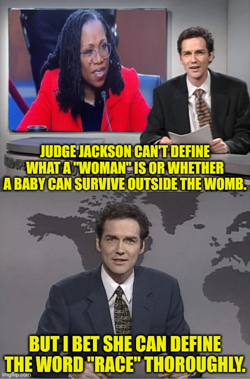Someone ask her to define "RACE" | JUDGE JACKSON CAN'T DEFINE WHAT A "WOMAN" IS OR WHETHER A BABY CAN SURVIVE OUTSIDE THE WOMB. BUT I BET SHE CAN DEFINE THE WORD "RACE" THOROUGHLY. | image tagged in race,weekend update with norm,supreme court,joe biden,pedophile,racist | made w/ Imgflip meme maker