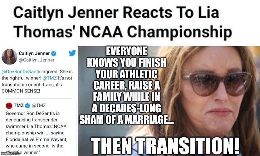 Caitlyn Jenner Reacts To Lia Thomas' NCAA Championship | EVERYONE KNOWS YOU FINISH YOUR ATHLETIC CAREER, RAISE A FAMILY WHILE IN A DECADES-LONG SHAM OF A MARRIAGE... THEN TRANSITION! | image tagged in caitlyn jenner,lia thomas,transgender,ncaa,championship | made w/ Imgflip meme maker