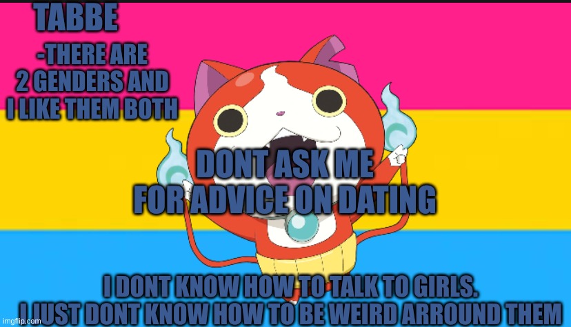 i just dont know what being weird is arround gorls | DONT ASK ME FOR ADVICE ON DATING; I DONT KNOW HOW TO TALK TO GIRLS.
I JUST DONT KNOW HOW TO BE WEIRD ARROUND THEM | image tagged in pan cat temp thingy | made w/ Imgflip meme maker