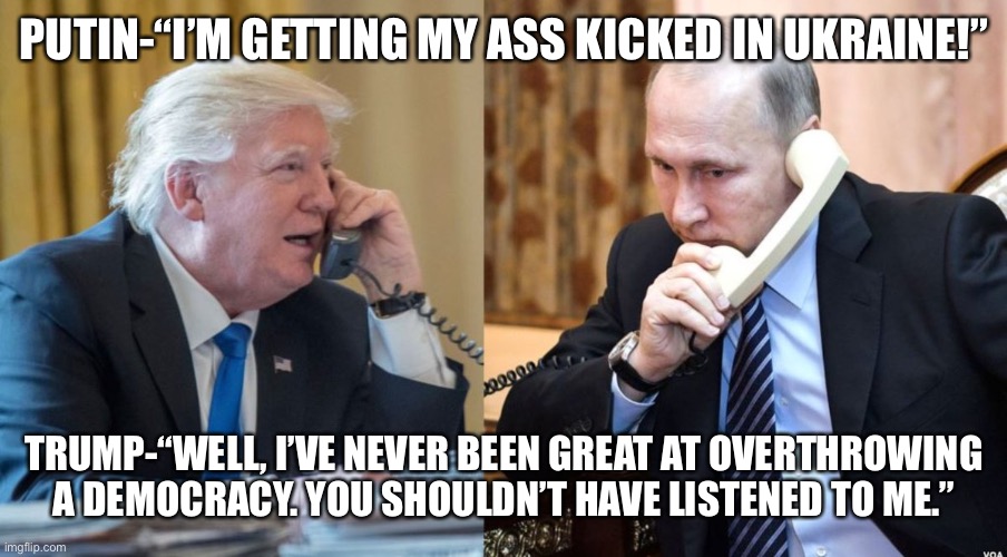 Trump Putin phone call | PUTIN-“I’M GETTING MY ASS KICKED IN UKRAINE!”; TRUMP-“WELL, I’VE NEVER BEEN GREAT AT OVERTHROWING A DEMOCRACY. YOU SHOULDN’T HAVE LISTENED TO ME.” | image tagged in trump putin phone call | made w/ Imgflip meme maker