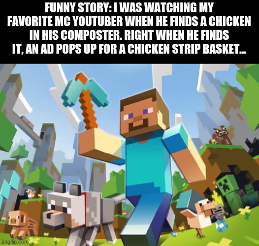 Funny story | FUNNY STORY: I WAS WATCHING MY FAVORITE MC YOUTUBER WHEN HE FINDS A CHICKEN IN HIS COMPOSTER. RIGHT WHEN HE FINDS IT, AN AD POPS UP FOR A CHICKEN STRIP BASKET... | image tagged in minecraft | made w/ Imgflip meme maker