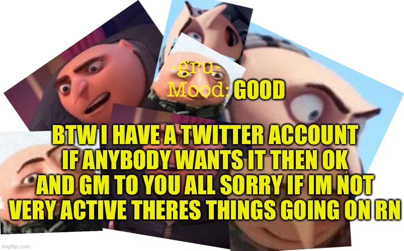 Gm peeps |  GOOD; BTW I HAVE A TWITTER ACCOUNT IF ANYBODY WANTS IT THEN OK AND GM TO YOU ALL SORRY IF IM NOT VERY ACTIVE THERES THINGS GOING ON RN | image tagged in -gru- template | made w/ Imgflip meme maker