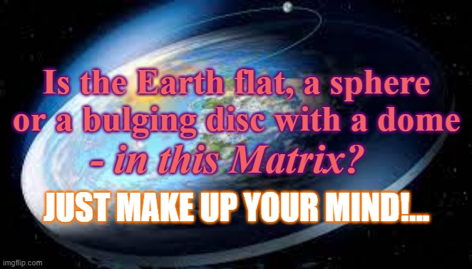 The Matrix of the Collective Mind | Is the Earth flat, a sphere






or a bulging disc with a dome; - in this Matrix? JUST MAKE UP YOUR MIND!... | image tagged in the matrix of the collective mind,motcm,reality,created,god given | made w/ Imgflip meme maker