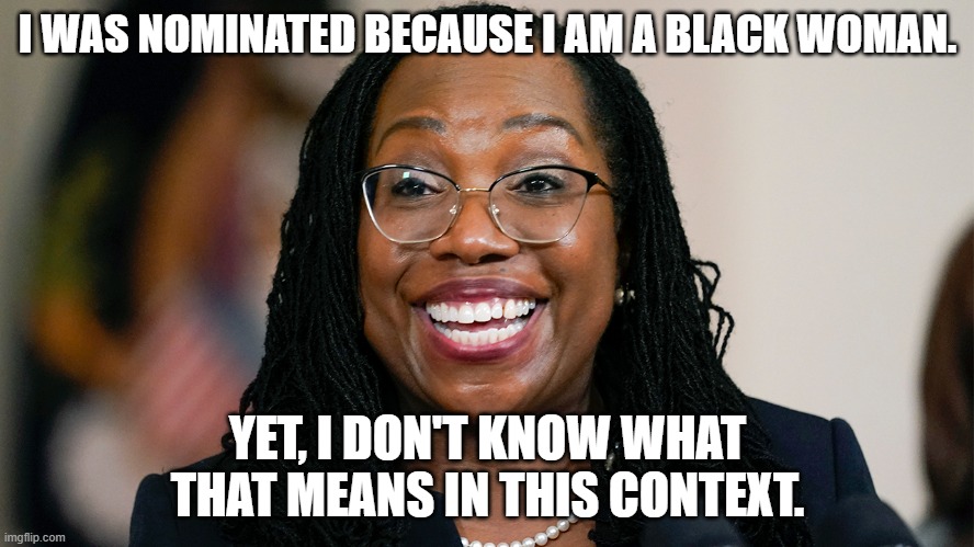 Ketanji Brown Jackson is a Contradiction | I WAS NOMINATED BECAUSE I AM A BLACK WOMAN. YET, I DON'T KNOW WHAT THAT MEANS IN THIS CONTEXT. | image tagged in scotus,hypocritical feminist,women,joe biden | made w/ Imgflip meme maker