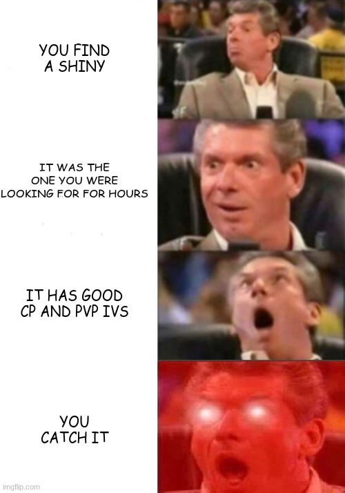 shinys be like | YOU FIND A SHINY; IT WAS THE ONE YOU WERE LOOKING FOR FOR HOURS; IT HAS GOOD CP AND PVP IVS; YOU CATCH IT | image tagged in mr mcmahon reaction | made w/ Imgflip meme maker