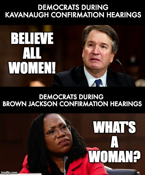 DEMOCRATS DURING
KAVANAUGH CONFIRMATION HEARINGS; BELIEVE
ALL
WOMEN! DEMOCRATS DURING 
BROWN JACKSON CONFIRMATION HEARINGS; WHAT'S
A
WOMAN? | image tagged in supreme court | made w/ Imgflip meme maker