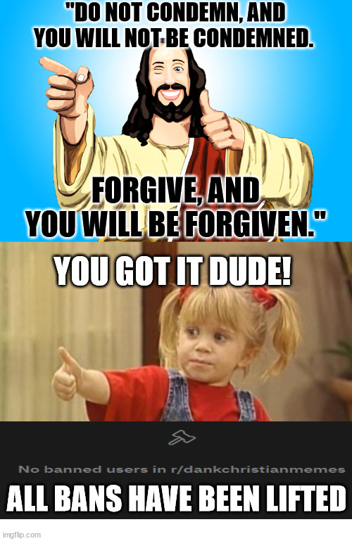 I am a generous Mod | "DO NOT CONDEMN, AND YOU WILL NOT BE CONDEMNED. FORGIVE, AND YOU WILL BE FORGIVEN."; YOU GOT IT DUDE! ALL BANS HAVE BEEN LIFTED | image tagged in you got it,mod,forgivnes,jesus,christian,god | made w/ Imgflip meme maker