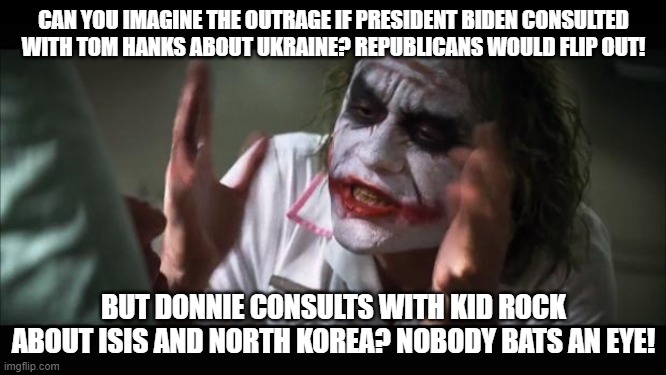 And everybody loses their minds | CAN YOU IMAGINE THE OUTRAGE IF PRESIDENT BIDEN CONSULTED WITH TOM HANKS ABOUT UKRAINE? REPUBLICANS WOULD FLIP OUT! BUT DONNIE CONSULTS WITH KID ROCK ABOUT ISIS AND NORTH KOREA? NOBODY BATS AN EYE! | image tagged in memes,and everybody loses their minds | made w/ Imgflip meme maker