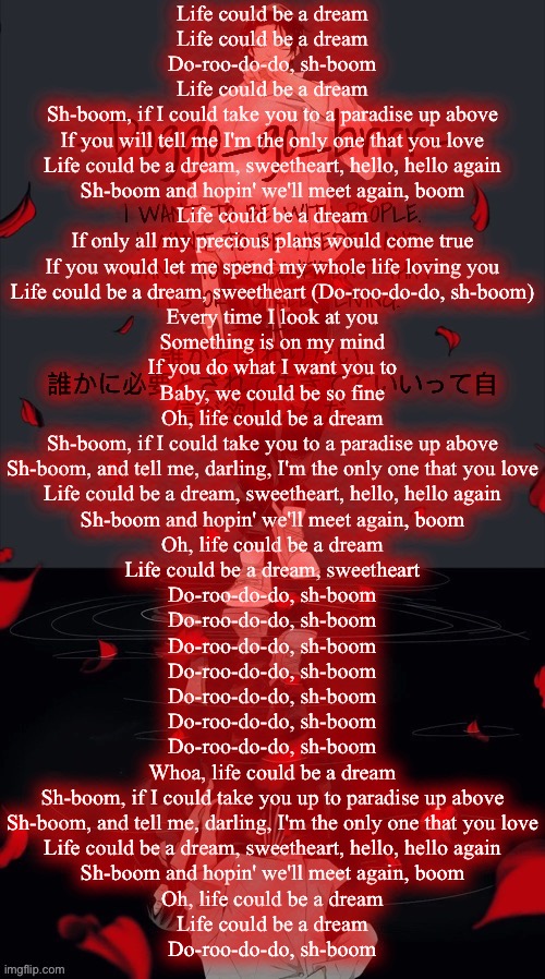 Doggo_go_brrr’s yuta jjk announcement temp :) | Life could be a dream
Life could be a dream
Do-roo-do-do, sh-boom
Life could be a dream
Sh-boom, if I could take you to a paradise up above
If you will tell me I'm the only one that you love
Life could be a dream, sweetheart, hello, hello again
Sh-boom and hopin' we'll meet again, boom
Life could be a dream
If only all my precious plans would come true
If you would let me spend my whole life loving you
Life could be a dream, sweetheart (Do-roo-do-do, sh-boom)
Every time I look at you
Something is on my mind
If you do what I want you to
Baby, we could be so fine
Oh, life could be a dream
Sh-boom, if I could take you to a paradise up above
Sh-boom, and tell me, darling, I'm the only one that you love
Life could be a dream, sweetheart, hello, hello again
Sh-boom and hopin' we'll meet again, boom
Oh, life could be a dream
Life could be a dream, sweetheart
Do-roo-do-do, sh-boom
Do-roo-do-do, sh-boom
Do-roo-do-do, sh-boom
Do-roo-do-do, sh-boom
Do-roo-do-do, sh-boom
Do-roo-do-do, sh-boom
Do-roo-do-do, sh-boom
Whoa, life could be a dream
Sh-boom, if I could take you up to paradise up above
Sh-boom, and tell me, darling, I'm the only one that you love
Life could be a dream, sweetheart, hello, hello again
Sh-boom and hopin' we'll meet again, boom
Oh, life could be a dream
Life could be a dream
Do-roo-do-do, sh-boom | image tagged in doggo_go_brrr s yuta jjk announcement temp | made w/ Imgflip meme maker