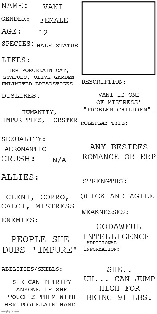 (Updated) Roleplay OC showcase | VANI; FEMALE; 12; HALF-STATUE; HER PORCELAIN CAT, STATUES, OLIVE GARDEN UNLIMITED BREADSTICKS; VANI IS ONE OF MISTRESS' "PROBLEM CHILDREN". HUMANITY, IMPURITIES, LOBSTER; ANY BESIDES ROMANCE OR ERP; AEROMANTIC; N/A; QUICK AND AGILE; CLENI, CORRO, CALCI, MISTRESS; GODAWFUL INTELLIGENCE; PEOPLE SHE DUBS 'IMPURE'; SHE.. UH... CAN JUMP HIGH FOR BEING 91 LBS. SHE CAN PETRIFY ANYONE IF SHE TOUCHES THEM WITH HER PORCELAIN HAND. | image tagged in updated roleplay oc showcase | made w/ Imgflip meme maker