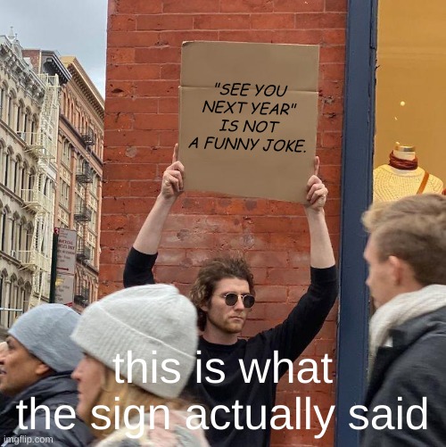 "SEE YOU NEXT YEAR" IS NOT A FUNNY JOKE. this is what the sign actually said | image tagged in memes,guy holding cardboard sign | made w/ Imgflip meme maker