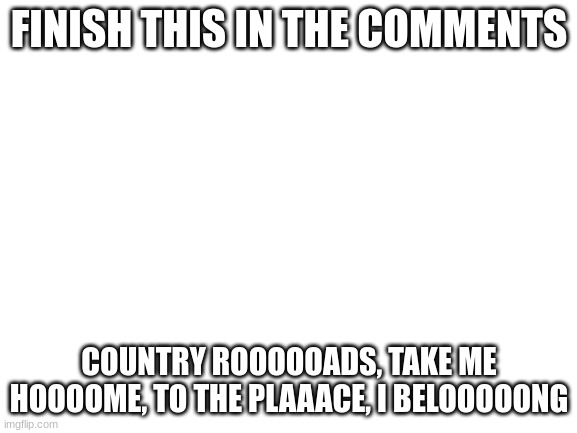 put the lyrics in the comments | FINISH THIS IN THE COMMENTS; COUNTRY ROOOOOADS, TAKE ME HOOOOME, TO THE PLAAACE, I BELOOOOONG | image tagged in blank white template | made w/ Imgflip meme maker