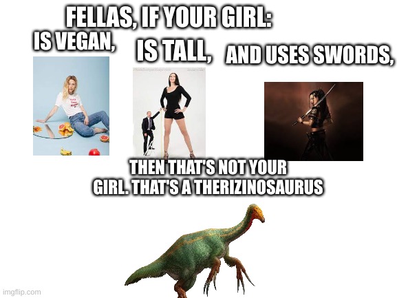 a very creative title |  FELLAS, IF YOUR GIRL:; IS VEGAN, IS TALL, AND USES SWORDS, THEN THAT'S NOT YOUR GIRL. THAT'S A THERIZINOSAURUS | image tagged in blank white template | made w/ Imgflip meme maker