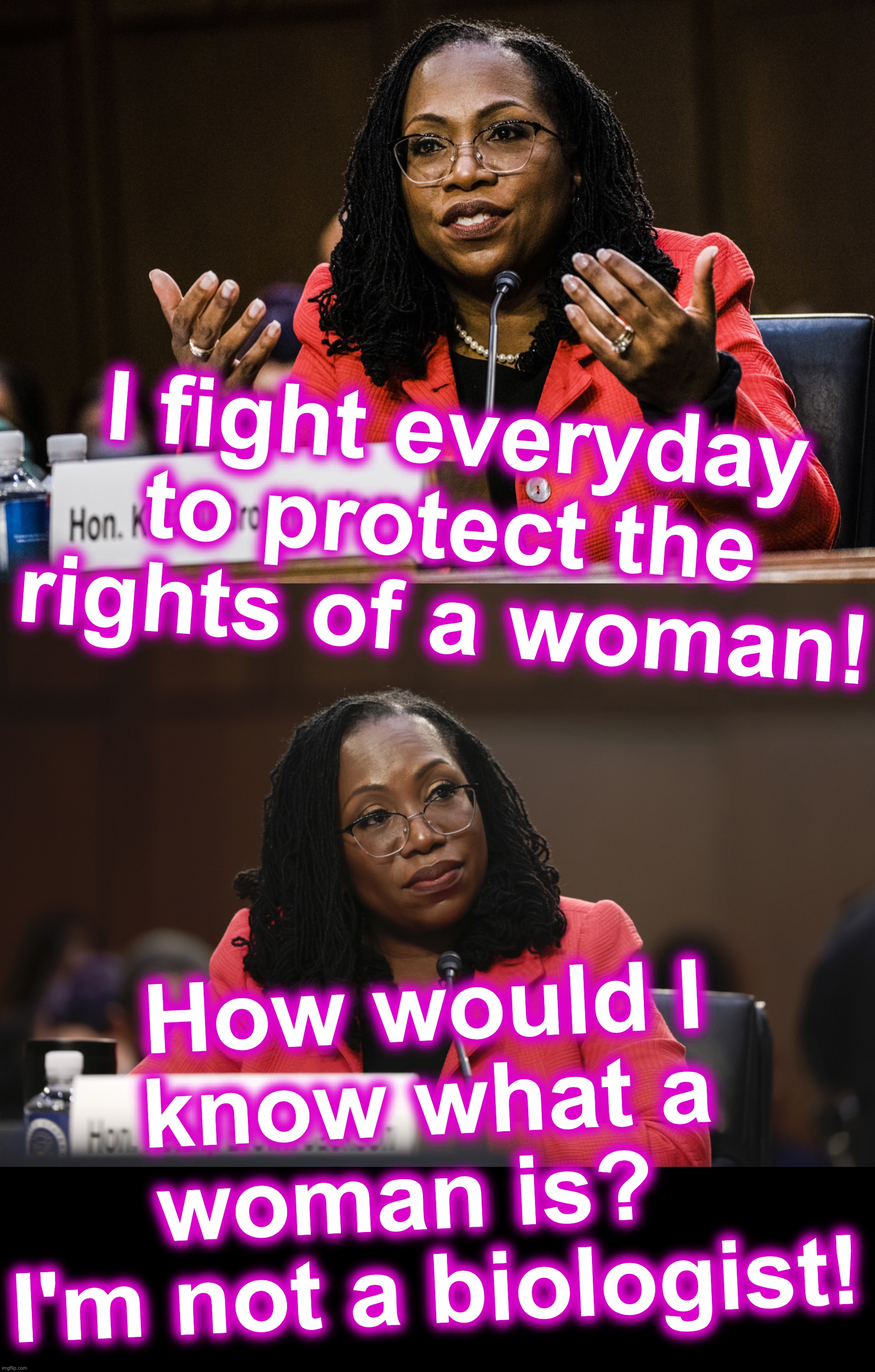 [warning: satirical content... or not] | I fight everyday to protect the rights of a woman! How would I know what a woman is?  
I'm not a biologist! | image tagged in ketanji brown jackson | made w/ Imgflip meme maker
