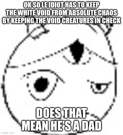 S.:( | OK SO LE IDIOT HAS TO KEEP THE WHITE VOID FROM ABSOLUTE CHAOS BY KEEPING THE VOID CREATURES IN CHECK; DOES THAT MEAN HE'S A DAD | image tagged in s | made w/ Imgflip meme maker