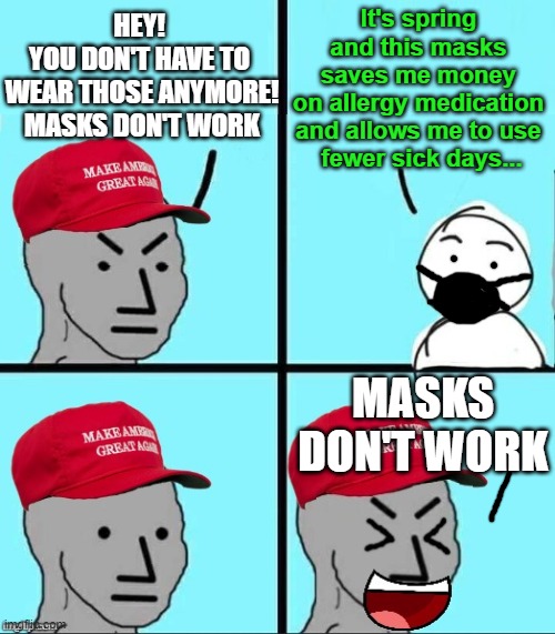 Based on a True Story... | It's spring 
and this masks 
saves me money 
on allergy medication 
and allows me to use 
fewer sick days... HEY! 
YOU DON'T HAVE TO 
WEAR THOSE ANYMORE!
MASKS DON'T WORK; MASKS DON'T WORK | image tagged in maga npc,masks,spring,ignorant people,need to mind their own business,masks work | made w/ Imgflip meme maker