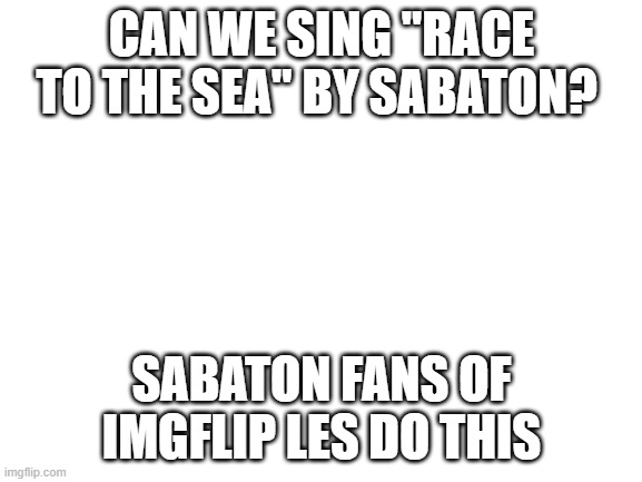 YES SIR | CAN WE SING "RACE TO THE SEA" BY SABATON? SABATON FANS OF IMGFLIP LES DO THIS | image tagged in blank white template | made w/ Imgflip meme maker