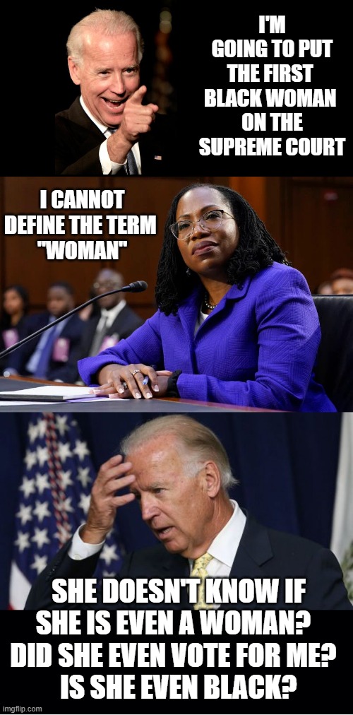 So much for the first black "woman" on the supreme court |  I'M GOING TO PUT THE FIRST 
BLACK WOMAN 
ON THE SUPREME COURT; I CANNOT DEFINE THE TERM 
"WOMAN"; SHE DOESN'T KNOW IF SHE IS EVEN A WOMAN?  
DID SHE EVEN VOTE FOR ME?  
IS SHE EVEN BLACK? | image tagged in joe biden worries,ketanji brown jackson,supreme court,black,woman | made w/ Imgflip meme maker