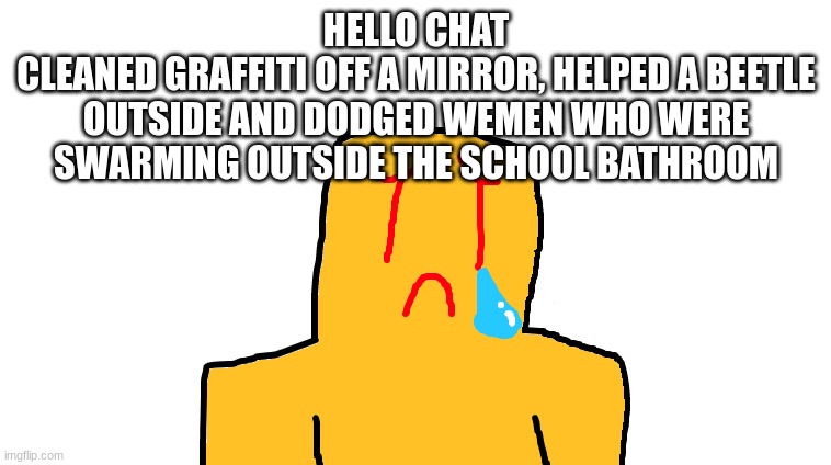 asoingbobgoer | HELLO CHAT
CLEANED GRAFFITI OFF A MIRROR, HELPED A BEETLE OUTSIDE AND DODGED WEMEN WHO WERE SWARMING OUTSIDE THE SCHOOL BATHROOM | image tagged in asoingbobgoer | made w/ Imgflip meme maker