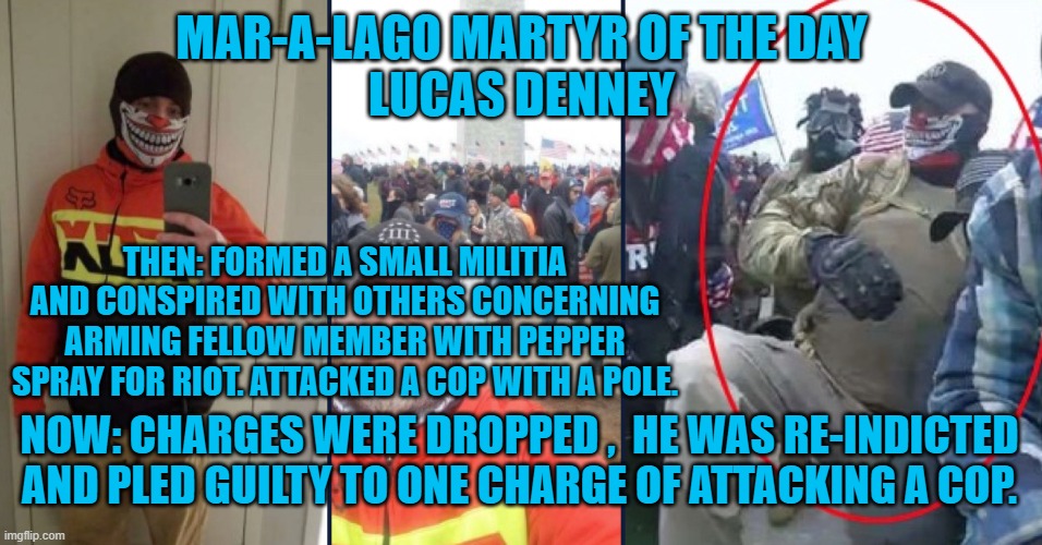 Another guilty plea, to avoid a trial. | MAR-A-LAGO MARTYR OF THE DAY
LUCAS DENNEY; THEN: FORMED A SMALL MILITIA AND CONSPIRED WITH OTHERS CONCERNING ARMING FELLOW MEMBER WITH PEPPER SPRAY FOR RIOT. ATTACKED A COP WITH A POLE. NOW: CHARGES WERE DROPPED ,  HE WAS RE-INDICTED AND PLED GUILTY TO ONE CHARGE OF ATTACKING A COP. | image tagged in politics | made w/ Imgflip meme maker