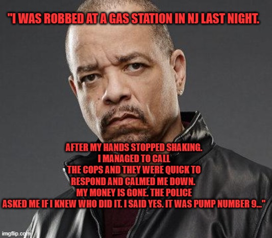 ice t | "I WAS ROBBED AT A GAS STATION IN NJ LAST NIGHT. AFTER MY HANDS STOPPED SHAKING.
I MANAGED TO CALL THE COPS AND THEY WERE QUICK TO RESPOND AND CALMED ME DOWN. 
MY MONEY IS GONE. THE POLICE ASKED ME IF I KNEW WHO DID IT. I SAID YES. IT WAS PUMP NUMBER 9…" | image tagged in ice t | made w/ Imgflip meme maker