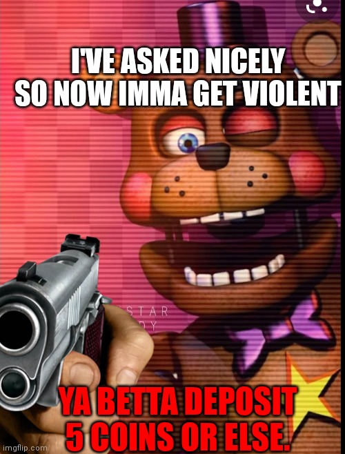 Give him 5 coins | I'VE ASKED NICELY SO NOW IMMA GET VIOLENT; YA BETTA DEPOSIT 5 COINS OR ELSE. | image tagged in fanaf,rockstar freddy | made w/ Imgflip meme maker