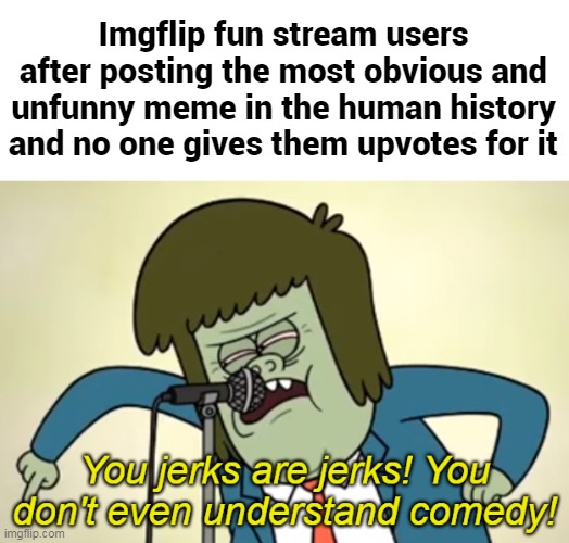 You jerks are jerks! You don't even understand comedy! | Imgflip fun stream users after posting the most obvious and unfunny meme in the human history and no one gives them upvotes for it | image tagged in you jerks are jerks you don't even understand comedy,imgflip,memes | made w/ Imgflip meme maker