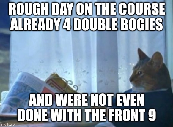 I Should Buy A Boat Cat | ROUGH DAY ON THE COURSE ALREADY 4 DOUBLE BOGIES; AND WERE NOT EVEN DONE WITH THE FRONT 9 | image tagged in memes,i should buy a boat cat | made w/ Imgflip meme maker