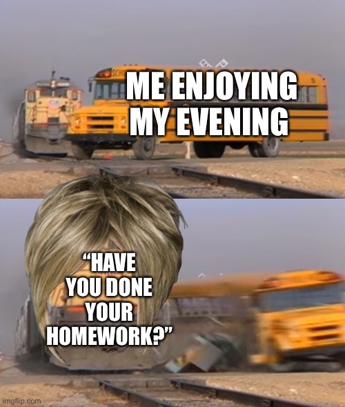 A train hitting a school bus | ME ENJOYING MY EVENING; “HAVE YOU DONE YOUR HOMEWORK?” | image tagged in a train hitting a school bus | made w/ Imgflip meme maker