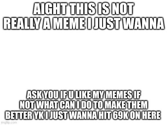 i dont care what u say if its ass its ass just tell me if im doing good yk | AIGHT THIS IS NOT REALLY A MEME I JUST WANNA; ASK YOU IF U LIKE MY MEMES IF NOT WHAT CAN I DO TO MAKE THEM BETTER YK I JUST WANNA HIT 69K ON HERE | image tagged in blank white template | made w/ Imgflip meme maker