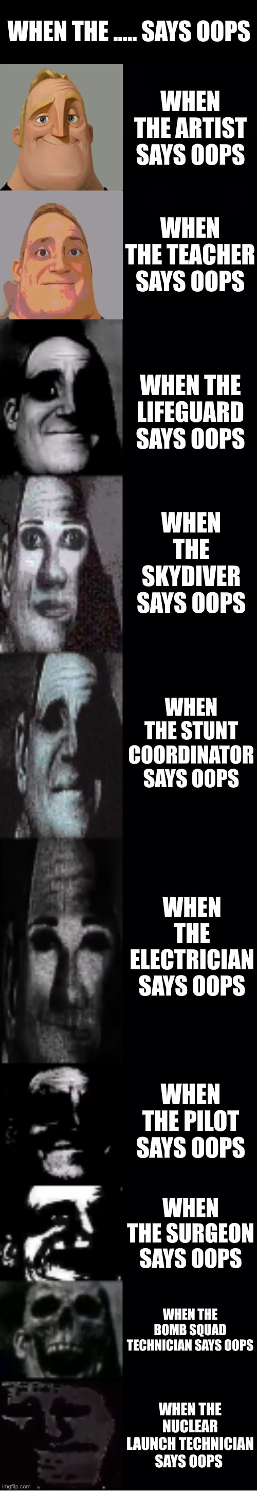 When the..........says oops | WHEN THE ..... SAYS OOPS; WHEN THE ARTIST SAYS OOPS; WHEN THE TEACHER SAYS OOPS; WHEN THE LIFEGUARD SAYS OOPS; WHEN THE SKYDIVER SAYS OOPS; WHEN THE STUNT COORDINATOR SAYS OOPS; WHEN THE ELECTRICIAN SAYS OOPS; WHEN THE PILOT SAYS OOPS; WHEN THE SURGEON SAYS OOPS; WHEN THE BOMB SQUAD TECHNICIAN SAYS OOPS; WHEN THE NUCLEAR LAUNCH TECHNICIAN SAYS OOPS | image tagged in mr incredible becoming uncanny | made w/ Imgflip meme maker