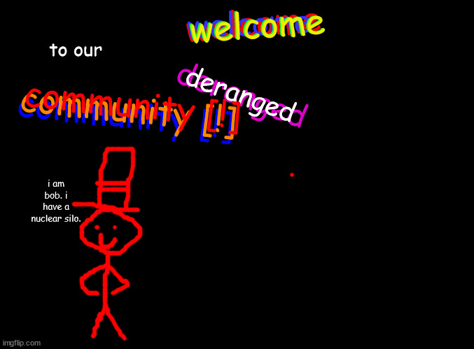 repost and add someone here ONLY USING THE IMGFLIP DRAW FUNCTION! | welcome; welcome; welcome; welcome; to our; deranged; community [!]; community [!]; community [!]; deranged; i am bob. i have a nuclear silo. | image tagged in blank black,cool awesome,collab | made w/ Imgflip meme maker