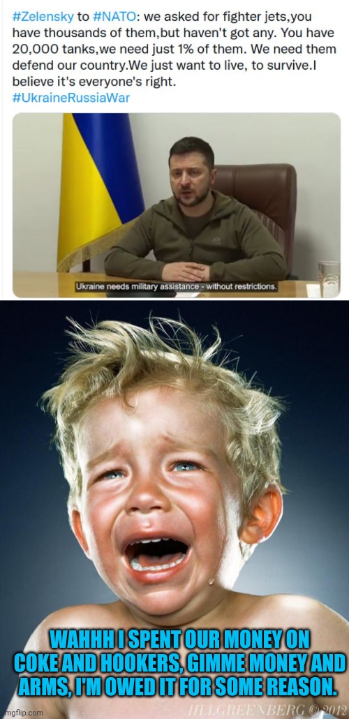 The corrupt fascist is crying that everyone else hasn't done enough. He ever do anything? What a spoiled entitled selfish c+nt | WAHHH I SPENT OUR MONEY ON COKE AND HOOKERS, GIMME MONEY AND ARMS, I'M OWED IT FOR SOME REASON. | image tagged in crybaby zelensky,crying child | made w/ Imgflip meme maker