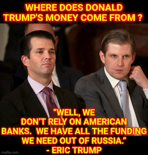 Trump Probably Needs Your Donations Since Everyone Sanctioned His Buddy | “WELL, WE DON’T RELY ON AMERICAN BANKS.  WE HAVE ALL THE FUNDING
WE NEED OUT OF RUSSIA.”

- ERIC TRUMP; WHERE DOES DONALD TRUMP'S MONEY COME FROM ? | image tagged in donald jr and eric trump,memes,trump russia collusion,trump lies,lock him up,trump russia | made w/ Imgflip meme maker
