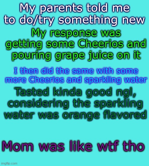 It was her idea |  My response was getting some Cheerios and pouring grape juice on it; My parents told me to do/try something new; I then did the same with some more Cheerios and sparkling water; Tasted kinda good ngl, considering the sparkling water was orange flavored; Mom was like wtf tho | image tagged in le temp,true story | made w/ Imgflip meme maker