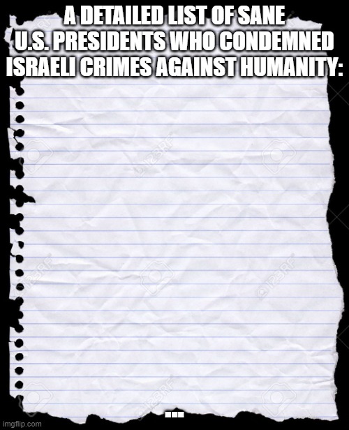 A Detailed List Of Sane U.S. Presidents Who Condemned Israeli Crimes Against Humanity | A DETAILED LIST OF SANE U.S. PRESIDENTS WHO CONDEMNED ISRAELI CRIMES AGAINST HUMANITY:; ... | image tagged in blank paper,israel,president,america,insane,crime | made w/ Imgflip meme maker