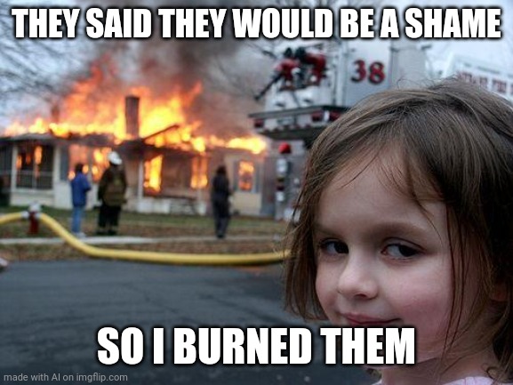 Disaster Girl | THEY SAID THEY WOULD BE A SHAME; SO I BURNED THEM | image tagged in memes,disaster girl | made w/ Imgflip meme maker