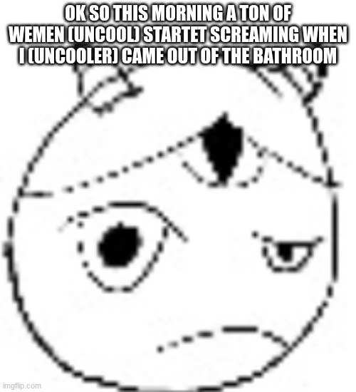 S.:( | OK SO THIS MORNING A TON OF WEMEN (UNCOOL) STARTET SCREAMING WHEN I (UNCOOLER) CAME OUT OF THE BATHROOM | image tagged in s | made w/ Imgflip meme maker