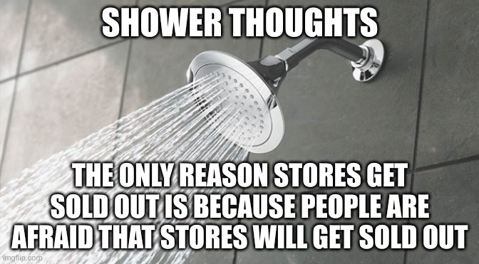 Gas | SHOWER THOUGHTS; THE ONLY REASON STORES GET SOLD OUT IS BECAUSE PEOPLE ARE AFRAID THAT STORES WILL GET SOLD OUT | image tagged in the title is random and idk why i just put gas because i can | made w/ Imgflip meme maker